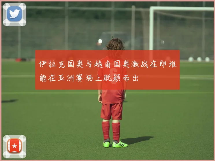 伊拉克国奥与越南国奥激战在即谁能在亚洲赛场上脱颖而出