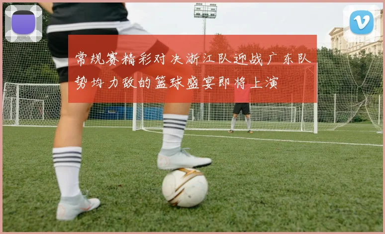 常规赛精彩对决浙江队迎战广东队势均力敌的篮球盛宴即将上演