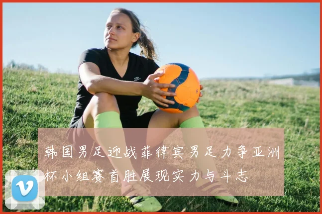 韩国男足迎战菲律宾男足力争亚洲杯小组赛首胜展现实力与斗志