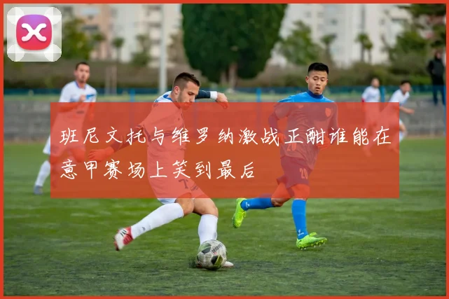 班尼文托与维罗纳激战正酣谁能在意甲赛场上笑到最后