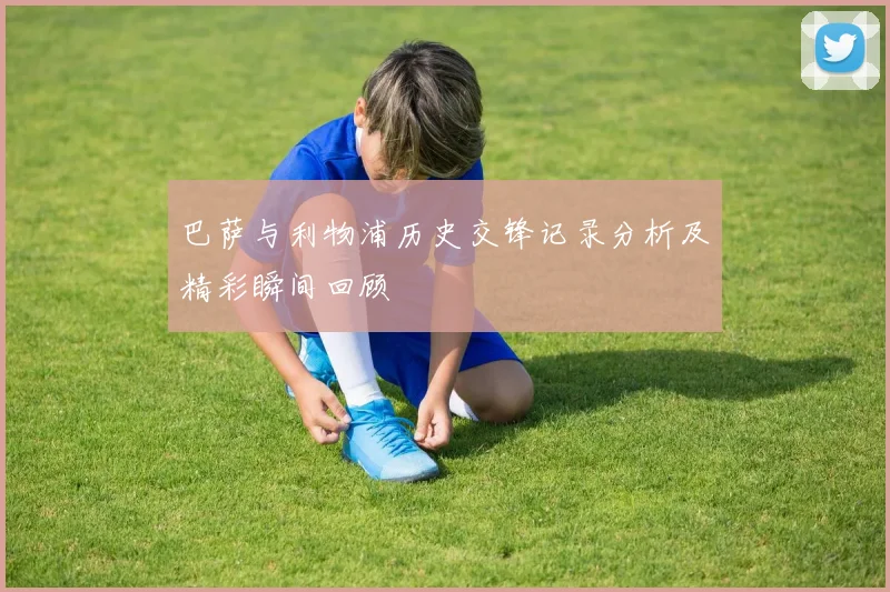 巴萨与利物浦历史交锋记录分析及精彩瞬间回顾