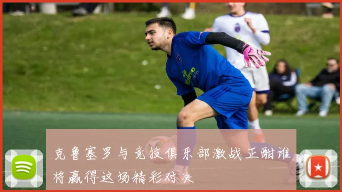 克鲁塞罗与竞技俱乐部激战正酣谁将赢得这场精彩对决