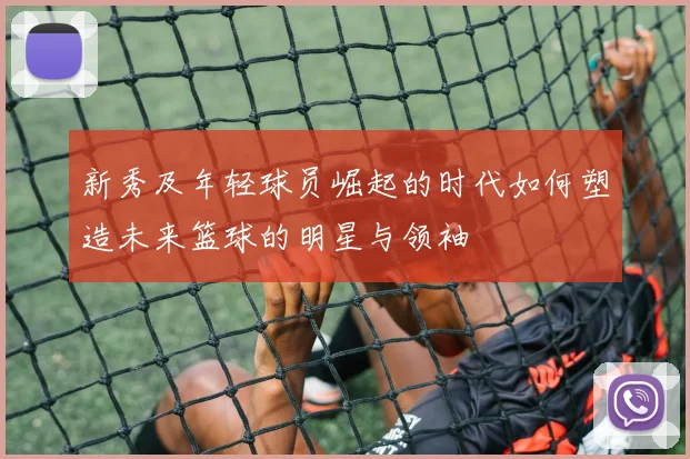 新秀及年轻球员崛起的时代如何塑造未来篮球的明星与领袖