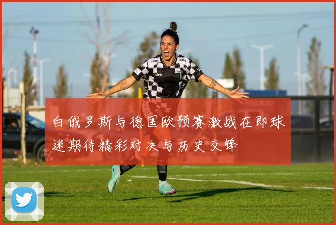 白俄罗斯与德国欧预赛激战在即球迷期待精彩对决与历史交锋