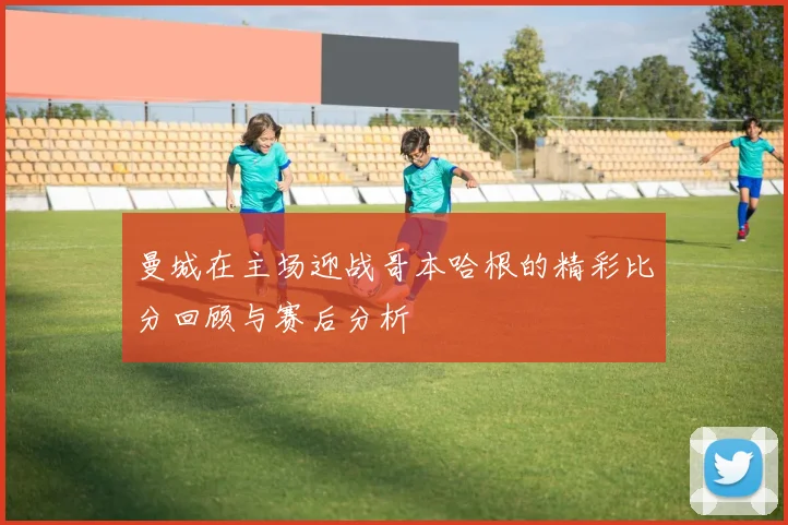 曼城在主场迎战哥本哈根的精彩比分回顾与赛后分析
