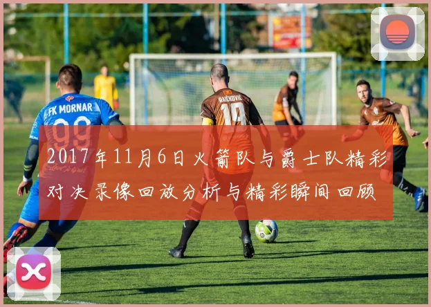 2017年11月6日火箭队与爵士队精彩对决录像回放分析与精彩瞬间回顾